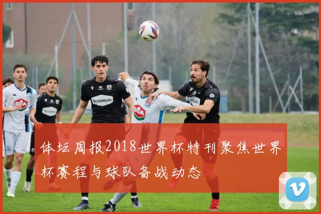 体坛周报2018世界杯特刊聚焦世界杯赛程与球队备战动态