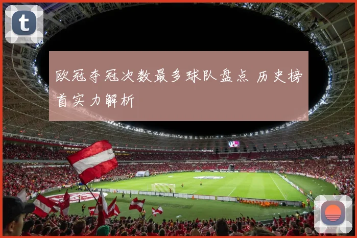 欧冠夺冠次数最多球队盘点 历史榜首实力解析