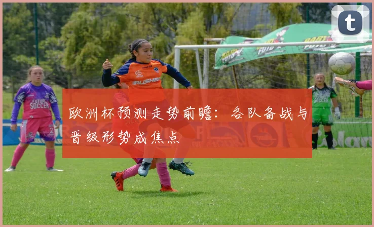 欧洲杯预测走势前瞻：各队备战与晋级形势成焦点
