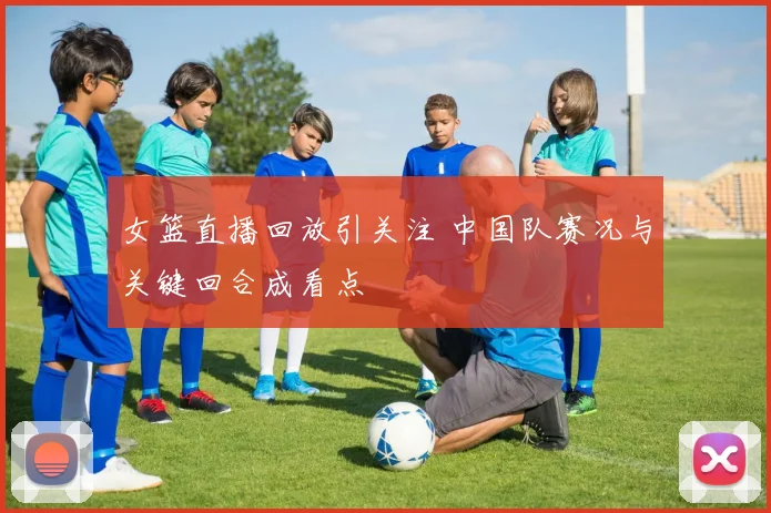 女篮直播回放引关注 中国队赛况与关键回合成看点