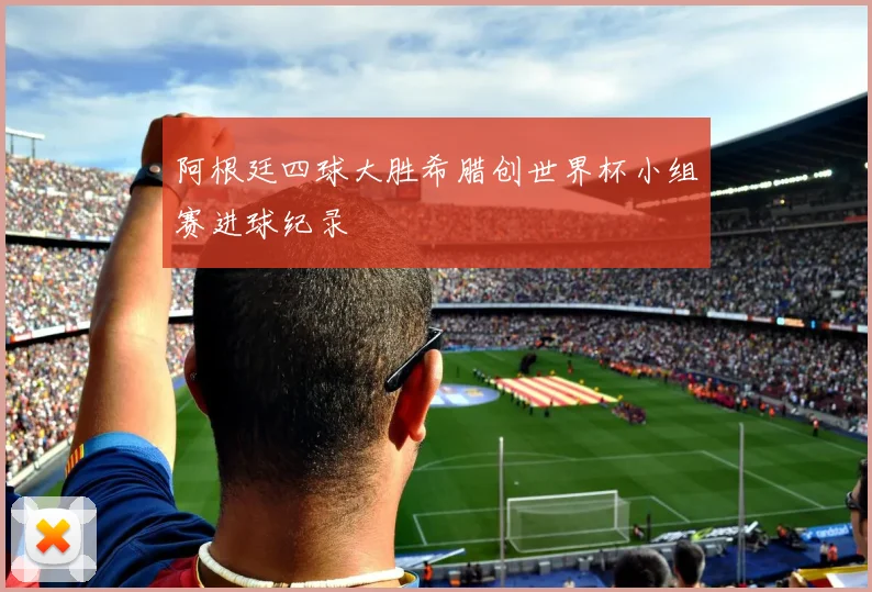 阿根廷四球大胜希腊创世界杯小组赛进球纪录