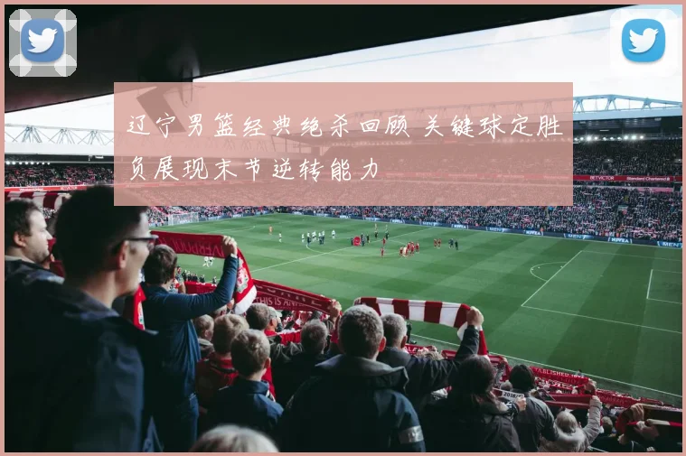 辽宁男篮经典绝杀回顾 关键球定胜负展现末节逆转能力