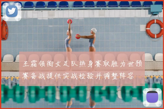 王霜领衔女足队热身赛取胜为世预赛备战提供实战检验并调整阵容