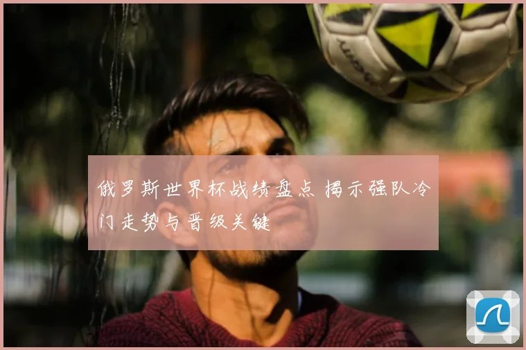 俄罗斯世界杯战绩盘点 揭示强队冷门走势与晋级关键