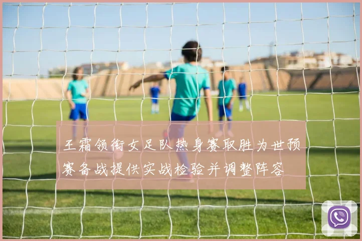 王霜领衔女足队热身赛取胜为世预赛备战提供实战检验并调整阵容
