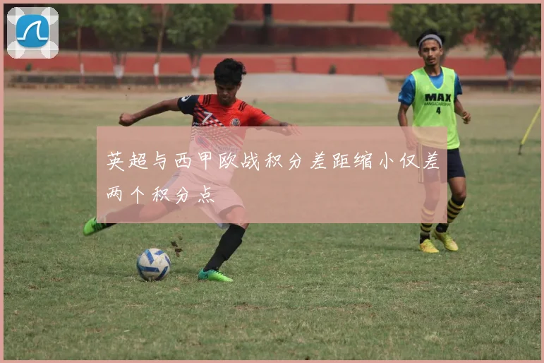 英超与西甲欧战积分差距缩小仅差两个积分点