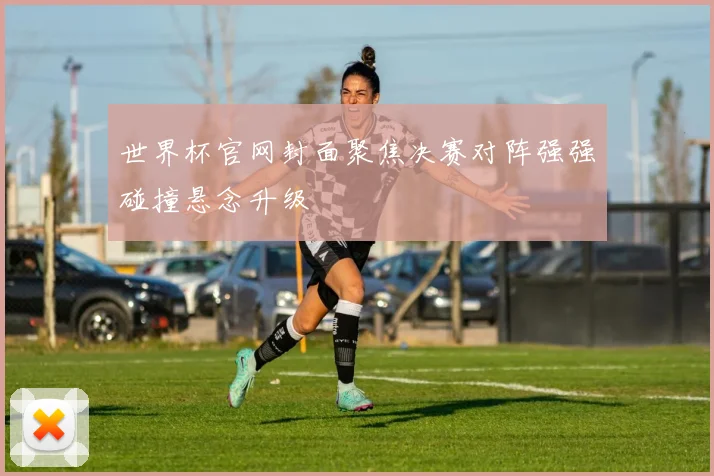 世界杯官网封面聚焦决赛对阵强强碰撞悬念升级