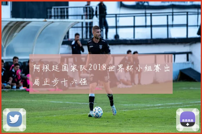 阿根廷国家队2018世界杯小组赛出局止步十六强