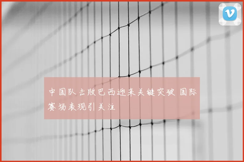中国队击败巴西迎来关键突破 国际赛场表现引关注