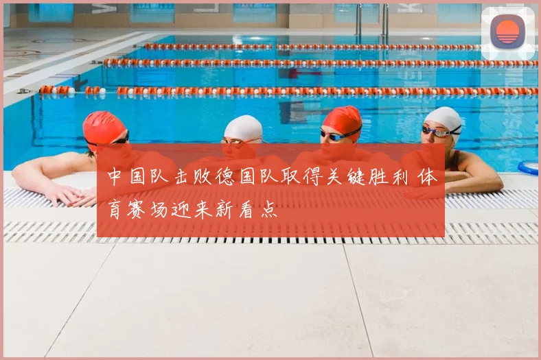 中国队击败德国队取得关键胜利 体育赛场迎来新看点