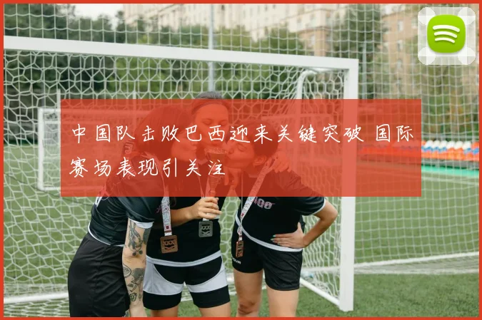 中国队击败巴西迎来关键突破 国际赛场表现引关注