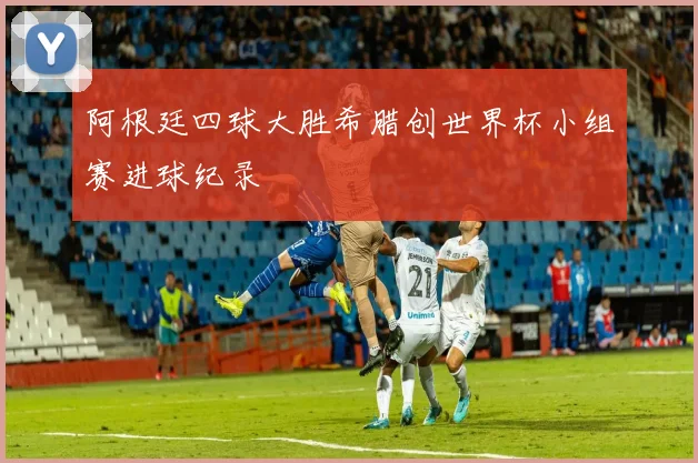 阿根廷四球大胜希腊创世界杯小组赛进球纪录