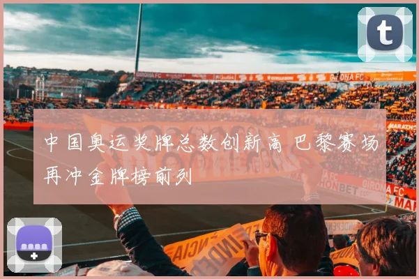 中国奥运奖牌总数创新高 巴黎赛场再冲金牌榜前列