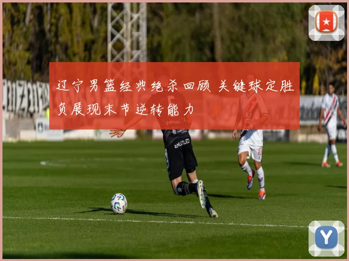 辽宁男篮经典绝杀回顾 关键球定胜负展现末节逆转能力