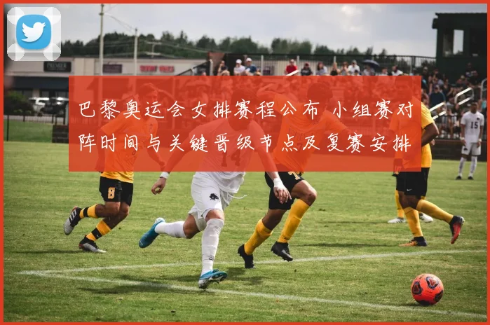 巴黎奥运会女排赛程公布 小组赛对阵时间与关键晋级节点及复赛安排