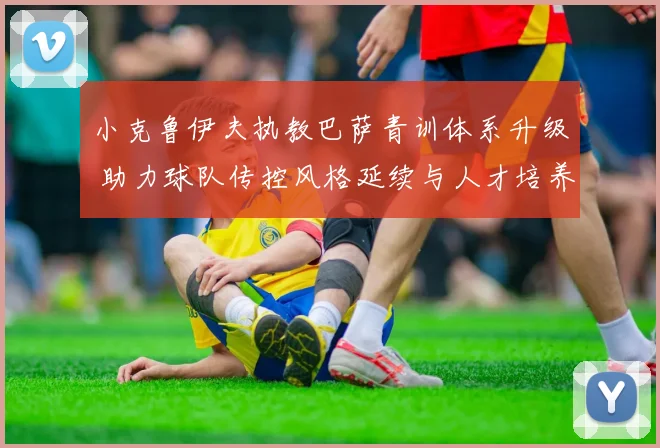 小克鲁伊夫执教巴萨青训体系升级 助力球队传控风格延续与人才培养