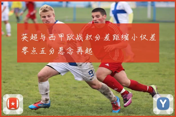 英超与西甲欧战积分差距缩小仅差零点五分悬念再起