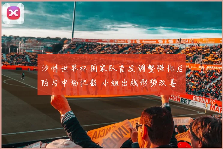 沙特世界杯国家队首发调整强化后防与中场拦截 小组出线形势改善