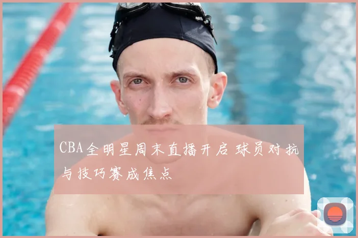 CBA全明星周末直播开启 球员对抗与技巧赛成焦点