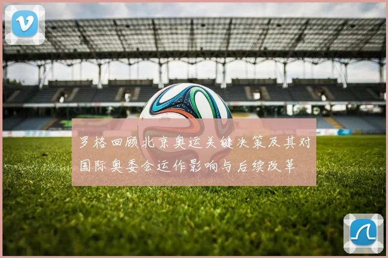 罗格回顾北京奥运关键决策及其对国际奥委会运作影响与后续改革