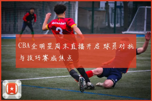 CBA全明星周末直播开启 球员对抗与技巧赛成焦点