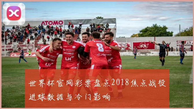 世界杯官网彩票盘点2018焦点战役进球数据与冷门影响